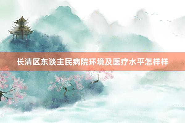 长清区东谈主民病院环境及医疗水平怎样样